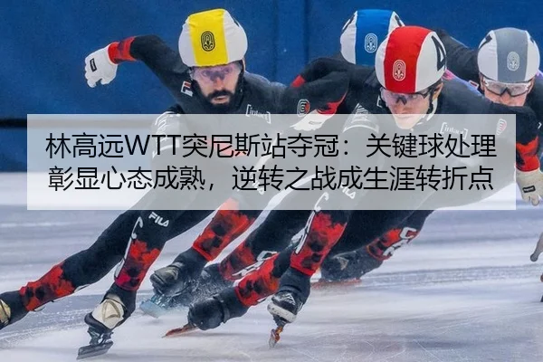 林高远WTT突尼斯站夺冠：关键球处理彰显心态成熟，逆转之战成生涯转折点