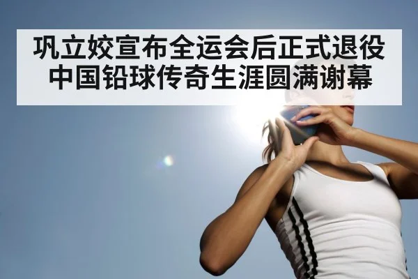 巩立姣宣布全运会后正式退役 中国铅球传奇生涯圆满谢幕
