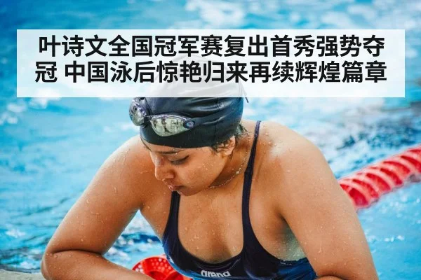 叶诗文全国冠军赛复出首秀强势夺冠 中国泳后惊艳归来再续辉煌篇章